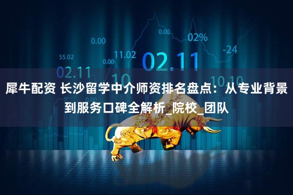 犀牛配资 长沙留学中介师资排名盘点：从专业背景到服务口碑全解析_院校_团队