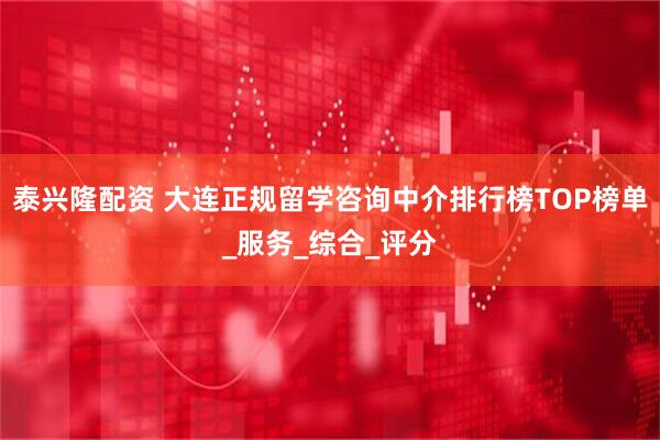 泰兴隆配资 大连正规留学咨询中介排行榜TOP榜单_服务_综合_评分
