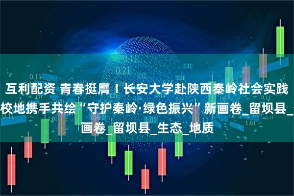 互利配资 青春挺膺Ⅰ长安大学赴陕西秦岭社会实践队启程——校地携手共绘“守护秦岭·绿色振兴”新画卷_留坝县_生态_地质