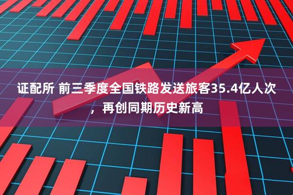 证配所 前三季度全国铁路发送旅客35.4亿人次，再创同期历史新高