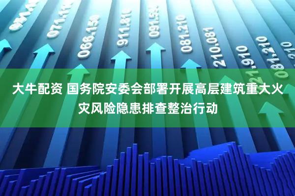 大牛配资 国务院安委会部署开展高层建筑重大火灾风险隐患排查整治行动