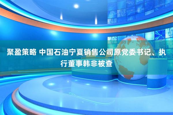 聚盈策略 中国石油宁夏销售公司原党委书记、执行董事韩非被查