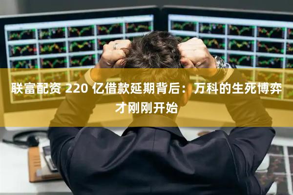 联富配资 220 亿借款延期背后：万科的生死博弈才刚刚开始